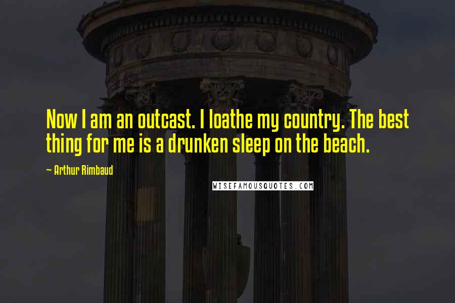 Arthur Rimbaud Quotes: Now I am an outcast. I loathe my country. The best thing for me is a drunken sleep on the beach.