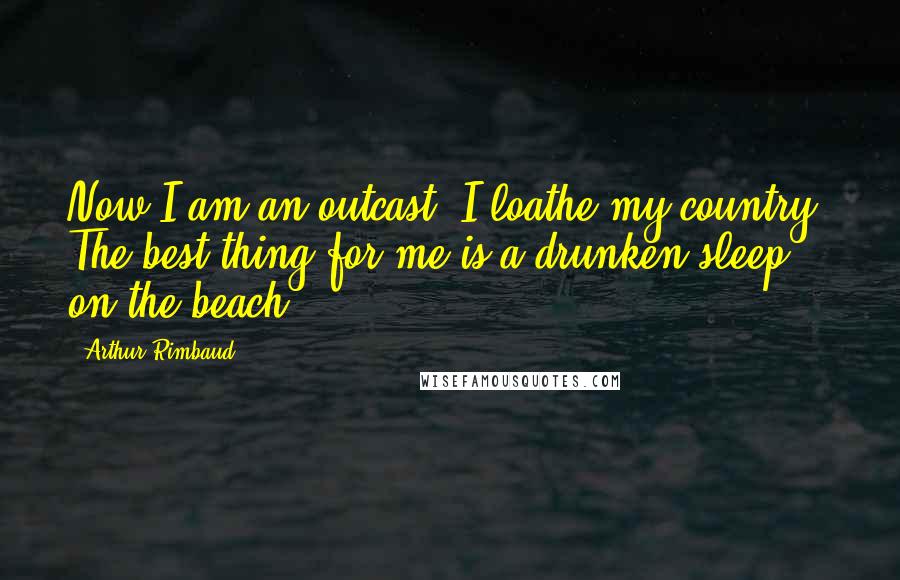 Arthur Rimbaud Quotes: Now I am an outcast. I loathe my country. The best thing for me is a drunken sleep on the beach.