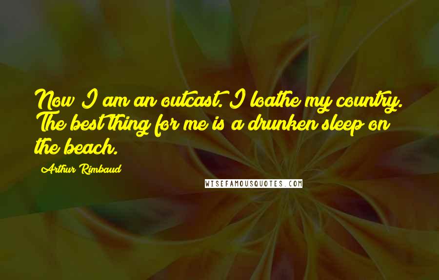 Arthur Rimbaud Quotes: Now I am an outcast. I loathe my country. The best thing for me is a drunken sleep on the beach.