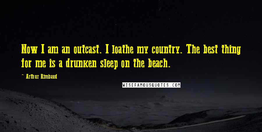 Arthur Rimbaud Quotes: Now I am an outcast. I loathe my country. The best thing for me is a drunken sleep on the beach.