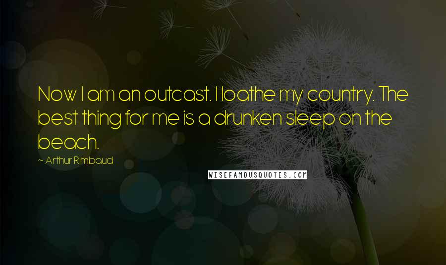 Arthur Rimbaud Quotes: Now I am an outcast. I loathe my country. The best thing for me is a drunken sleep on the beach.