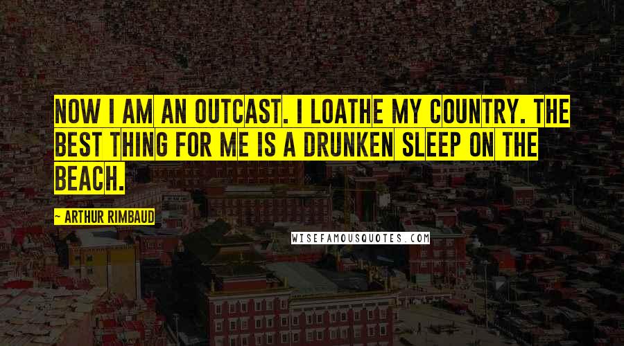 Arthur Rimbaud Quotes: Now I am an outcast. I loathe my country. The best thing for me is a drunken sleep on the beach.