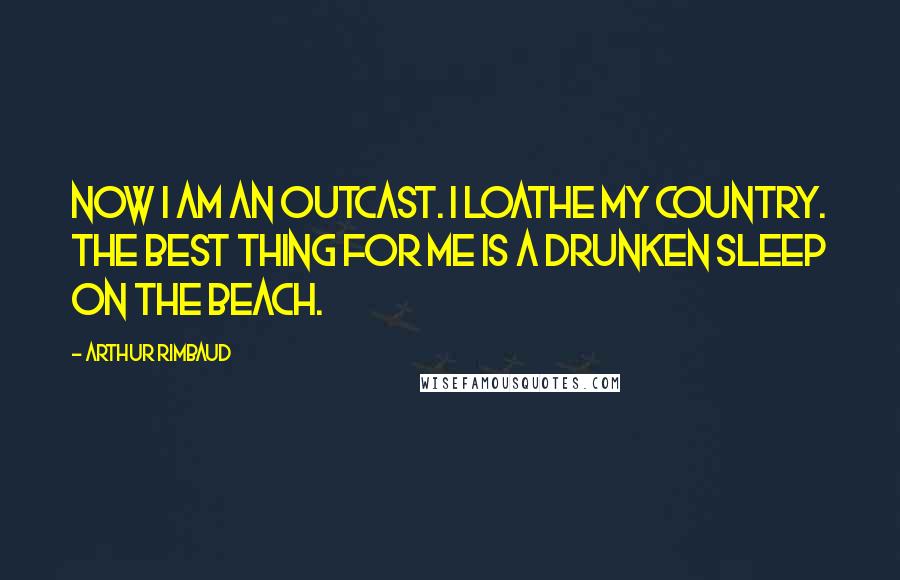 Arthur Rimbaud Quotes: Now I am an outcast. I loathe my country. The best thing for me is a drunken sleep on the beach.