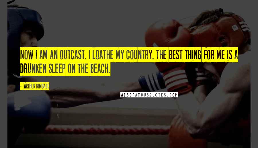 Arthur Rimbaud Quotes: Now I am an outcast. I loathe my country. The best thing for me is a drunken sleep on the beach.