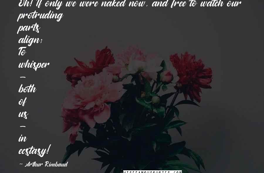 Arthur Rimbaud Quotes: Oh! If only we were naked now, and free to watch our protruding parts align; To whisper - both of us - in ecstasy!