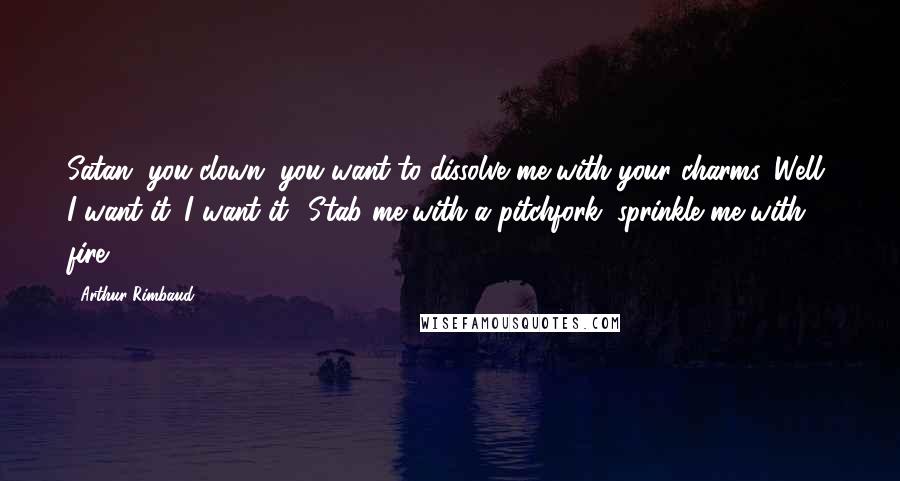 Arthur Rimbaud Quotes: Satan, you clown, you want to dissolve me with your charms. Well, I want it. I want it! Stab me with a pitchfork, sprinkle me with fire!