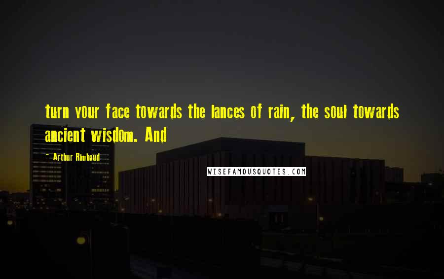 Arthur Rimbaud Quotes: turn your face towards the lances of rain, the soul towards ancient wisdom. And
