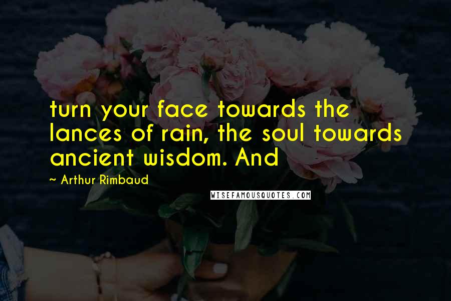 Arthur Rimbaud Quotes: turn your face towards the lances of rain, the soul towards ancient wisdom. And