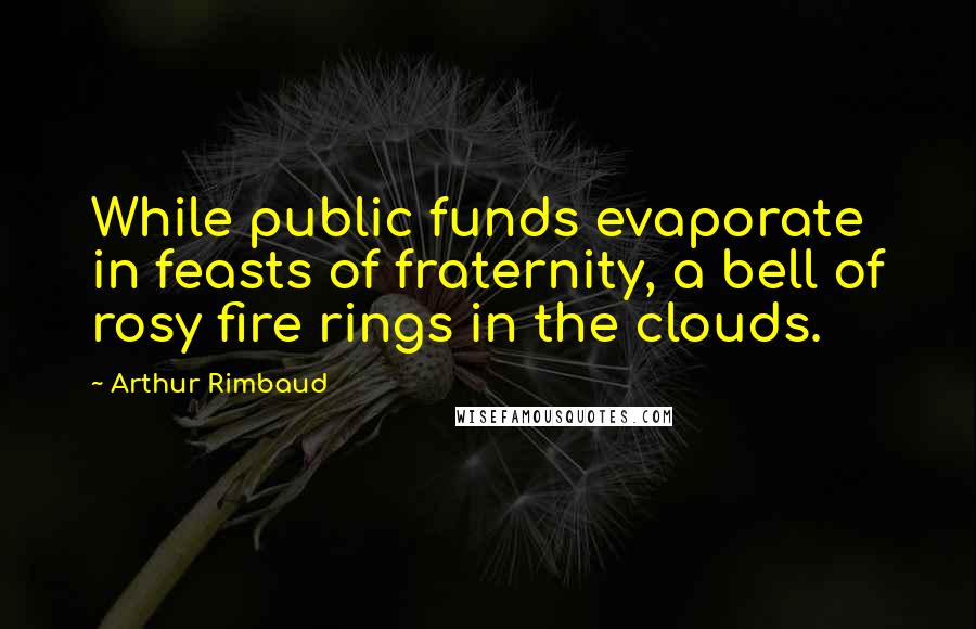 Arthur Rimbaud Quotes: While public funds evaporate in feasts of fraternity, a bell of rosy fire rings in the clouds.