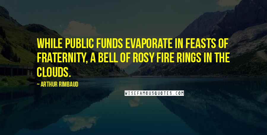 Arthur Rimbaud Quotes: While public funds evaporate in feasts of fraternity, a bell of rosy fire rings in the clouds.