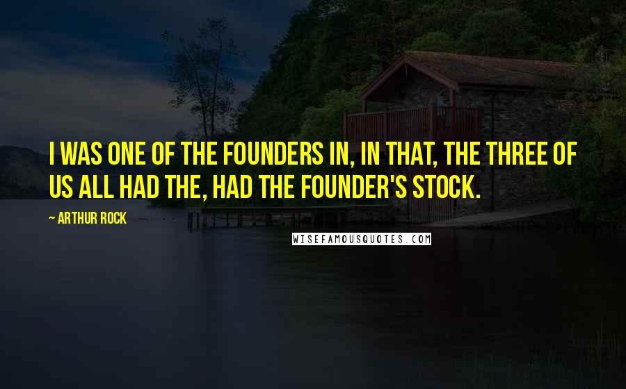 Arthur Rock Quotes: I was one of the founders in, in that, the three of us all had the, had the founder's stock.