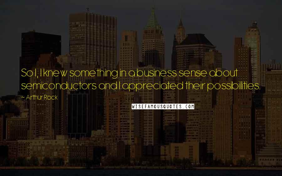 Arthur Rock Quotes: So I, I knew something in a business sense about semiconductors and I appreciated their possibilities.