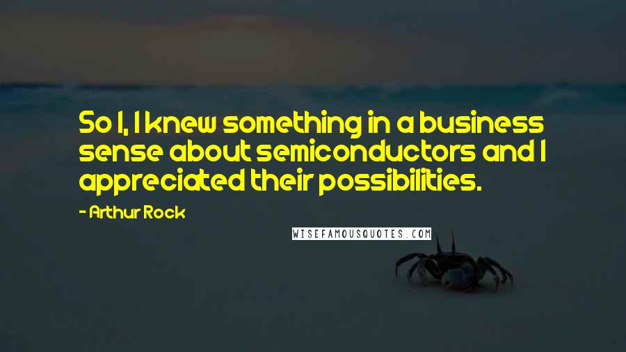 Arthur Rock Quotes: So I, I knew something in a business sense about semiconductors and I appreciated their possibilities.