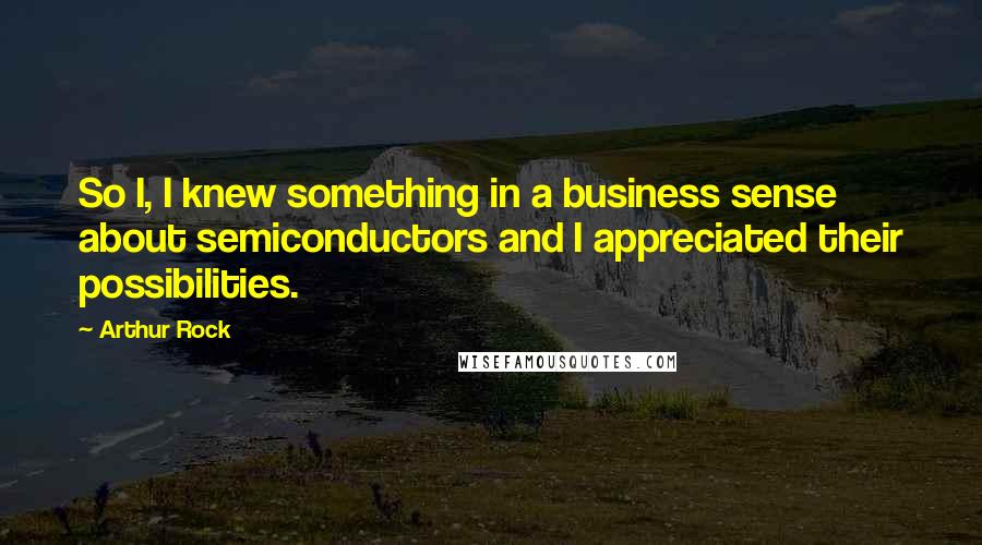 Arthur Rock Quotes: So I, I knew something in a business sense about semiconductors and I appreciated their possibilities.