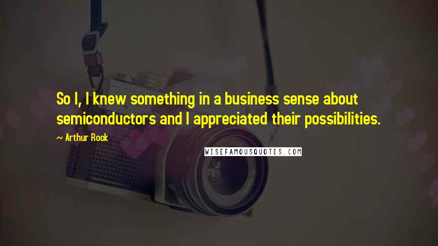 Arthur Rock Quotes: So I, I knew something in a business sense about semiconductors and I appreciated their possibilities.