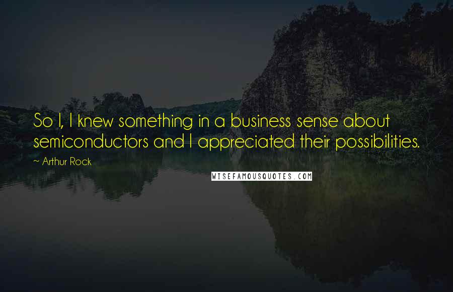 Arthur Rock Quotes: So I, I knew something in a business sense about semiconductors and I appreciated their possibilities.