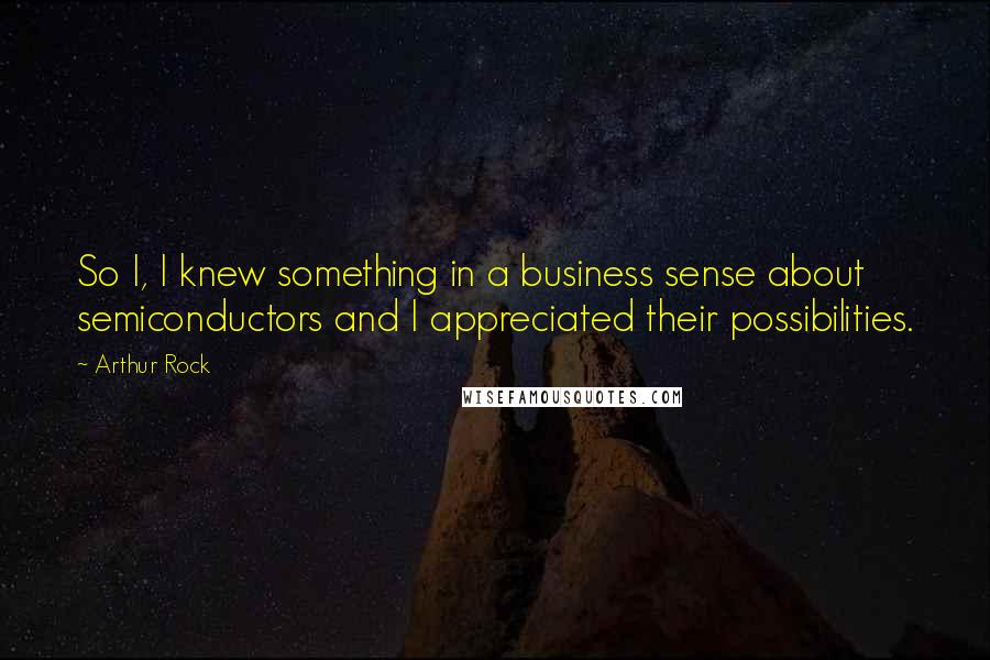 Arthur Rock Quotes: So I, I knew something in a business sense about semiconductors and I appreciated their possibilities.