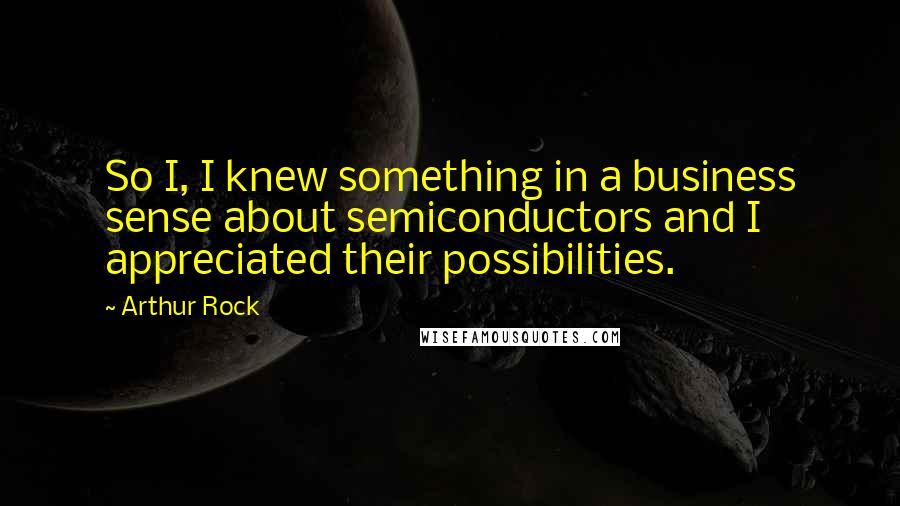 Arthur Rock Quotes: So I, I knew something in a business sense about semiconductors and I appreciated their possibilities.