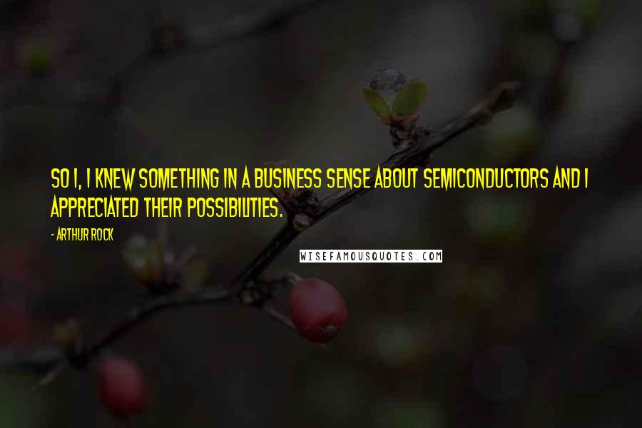 Arthur Rock Quotes: So I, I knew something in a business sense about semiconductors and I appreciated their possibilities.