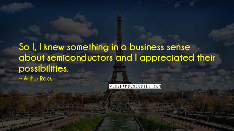 Arthur Rock Quotes: So I, I knew something in a business sense about semiconductors and I appreciated their possibilities.