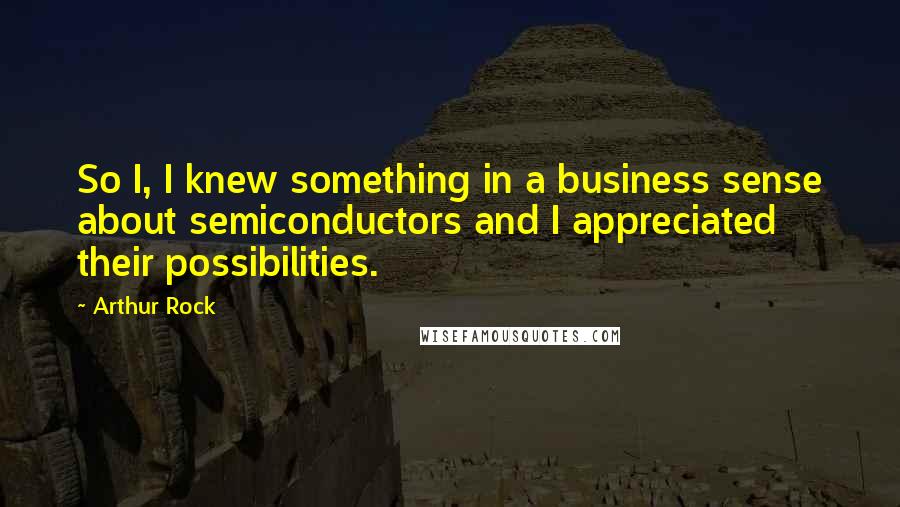 Arthur Rock Quotes: So I, I knew something in a business sense about semiconductors and I appreciated their possibilities.