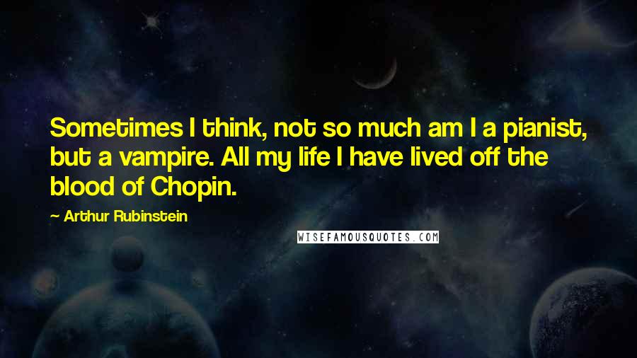 Arthur Rubinstein Quotes: Sometimes I think, not so much am I a pianist, but a vampire. All my life I have lived off the blood of Chopin.