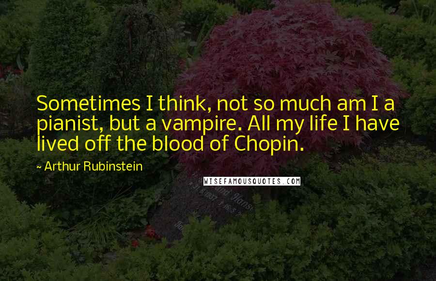 Arthur Rubinstein Quotes: Sometimes I think, not so much am I a pianist, but a vampire. All my life I have lived off the blood of Chopin.