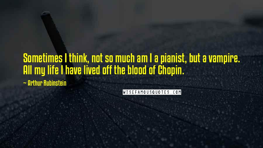 Arthur Rubinstein Quotes: Sometimes I think, not so much am I a pianist, but a vampire. All my life I have lived off the blood of Chopin.