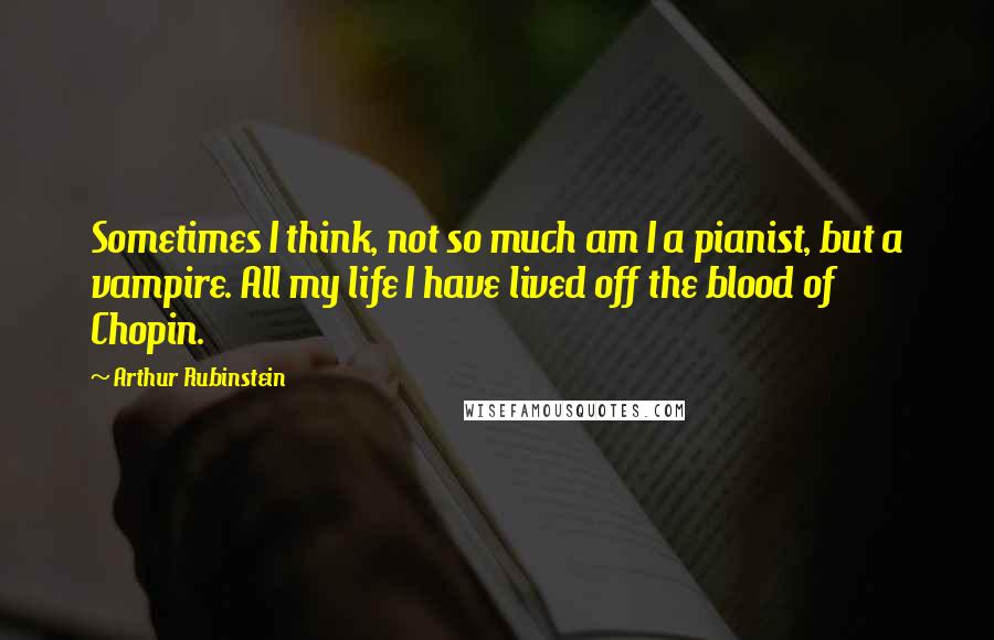 Arthur Rubinstein Quotes: Sometimes I think, not so much am I a pianist, but a vampire. All my life I have lived off the blood of Chopin.