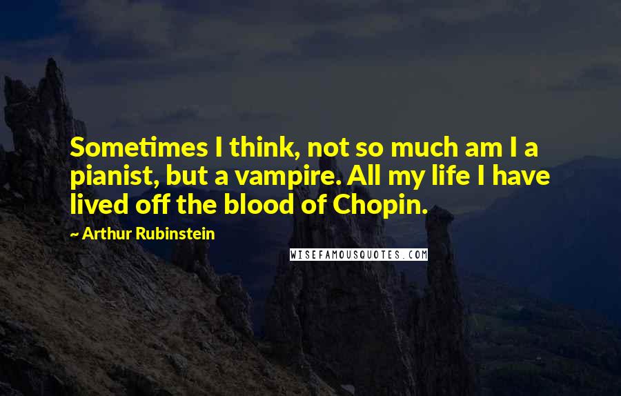 Arthur Rubinstein Quotes: Sometimes I think, not so much am I a pianist, but a vampire. All my life I have lived off the blood of Chopin.