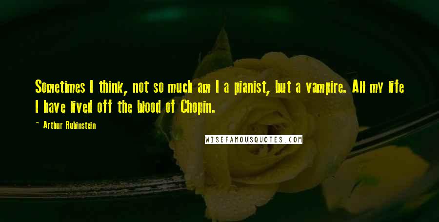 Arthur Rubinstein Quotes: Sometimes I think, not so much am I a pianist, but a vampire. All my life I have lived off the blood of Chopin.