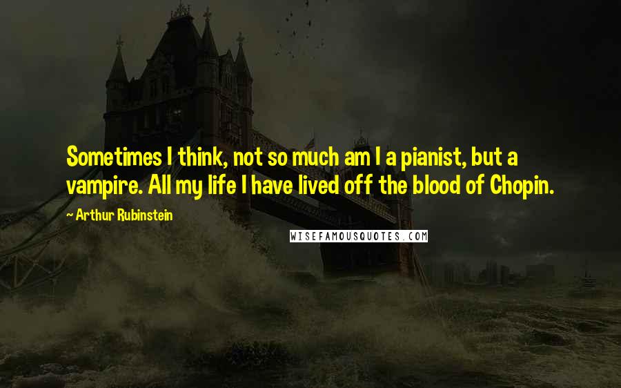 Arthur Rubinstein Quotes: Sometimes I think, not so much am I a pianist, but a vampire. All my life I have lived off the blood of Chopin.