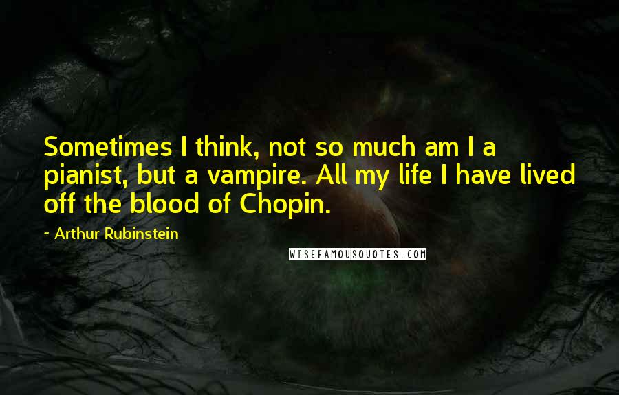 Arthur Rubinstein Quotes: Sometimes I think, not so much am I a pianist, but a vampire. All my life I have lived off the blood of Chopin.