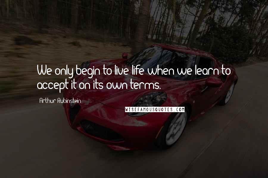 Arthur Rubinstein Quotes: We only begin to live life when we learn to accept it on its own terms.