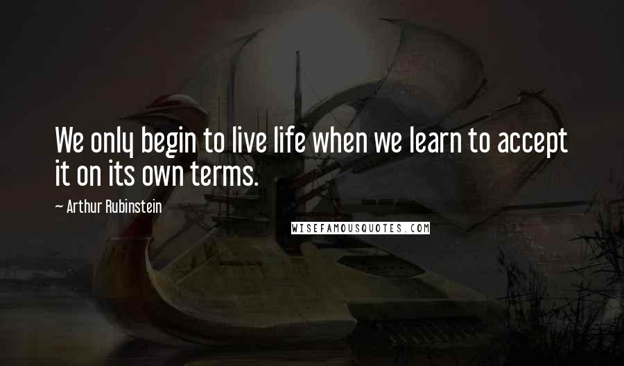 Arthur Rubinstein Quotes: We only begin to live life when we learn to accept it on its own terms.