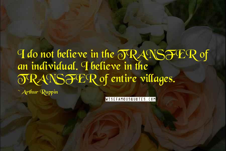 Arthur Ruppin Quotes: I do not believe in the TRANSFER of an individual. I believe in the TRANSFER of entire villages.