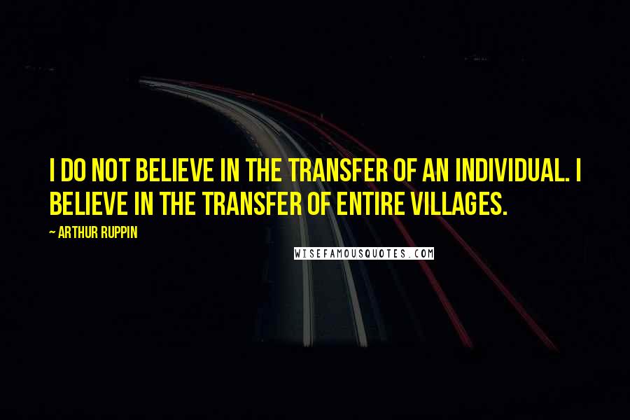 Arthur Ruppin Quotes: I do not believe in the TRANSFER of an individual. I believe in the TRANSFER of entire villages.