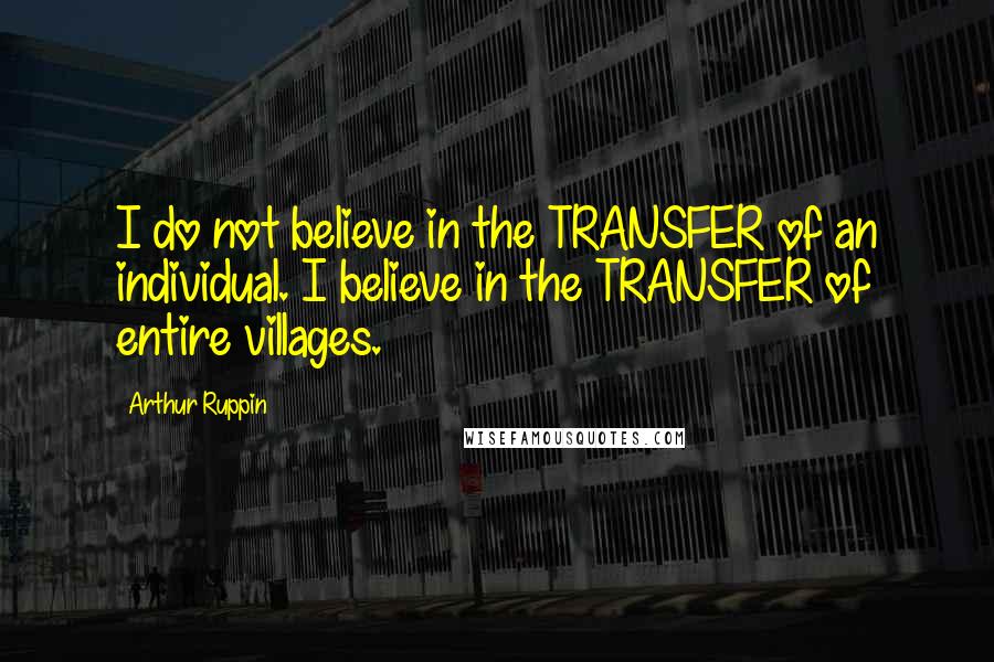 Arthur Ruppin Quotes: I do not believe in the TRANSFER of an individual. I believe in the TRANSFER of entire villages.