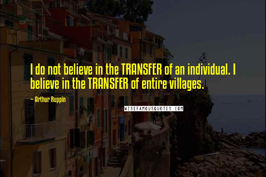 Arthur Ruppin Quotes: I do not believe in the TRANSFER of an individual. I believe in the TRANSFER of entire villages.