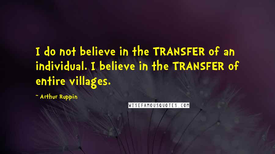 Arthur Ruppin Quotes: I do not believe in the TRANSFER of an individual. I believe in the TRANSFER of entire villages.