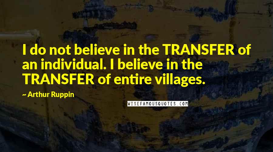 Arthur Ruppin Quotes: I do not believe in the TRANSFER of an individual. I believe in the TRANSFER of entire villages.