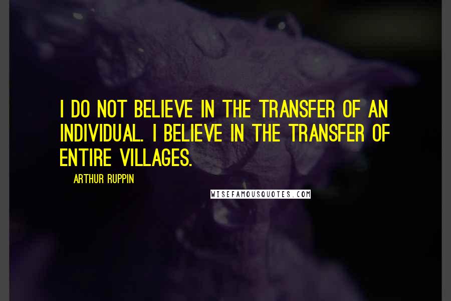 Arthur Ruppin Quotes: I do not believe in the TRANSFER of an individual. I believe in the TRANSFER of entire villages.