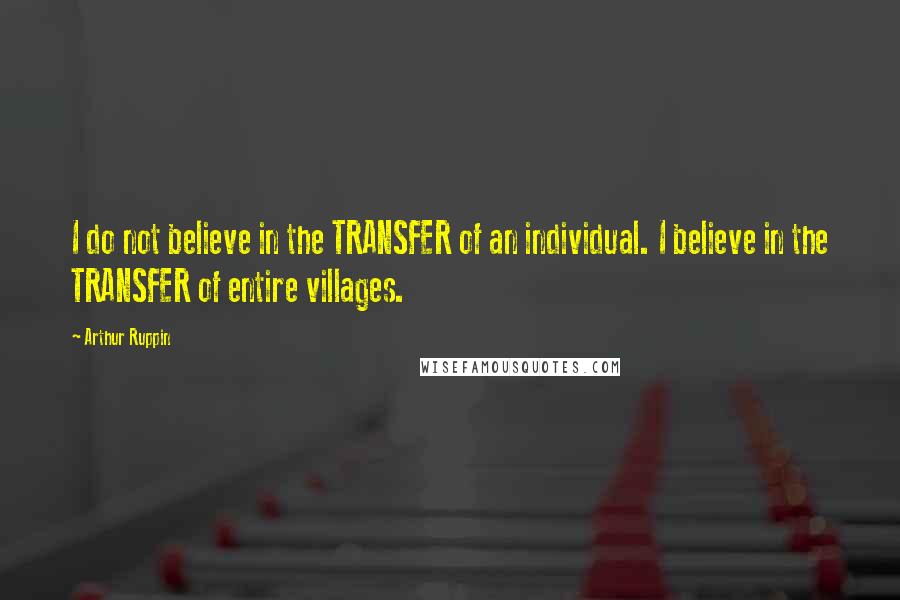 Arthur Ruppin Quotes: I do not believe in the TRANSFER of an individual. I believe in the TRANSFER of entire villages.