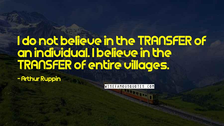 Arthur Ruppin Quotes: I do not believe in the TRANSFER of an individual. I believe in the TRANSFER of entire villages.