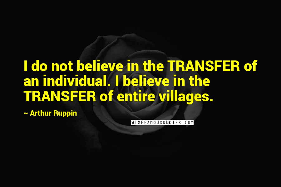 Arthur Ruppin Quotes: I do not believe in the TRANSFER of an individual. I believe in the TRANSFER of entire villages.