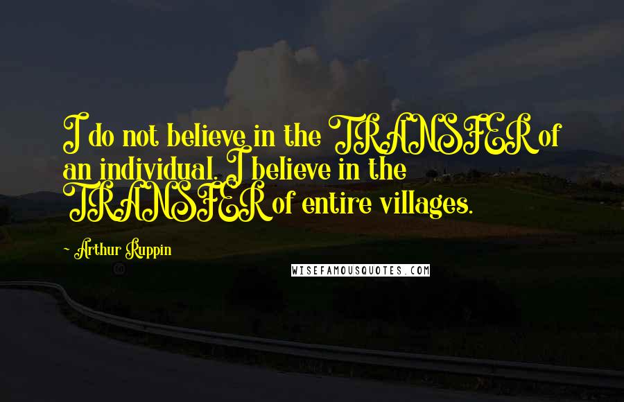 Arthur Ruppin Quotes: I do not believe in the TRANSFER of an individual. I believe in the TRANSFER of entire villages.