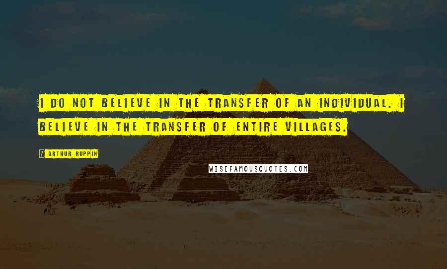 Arthur Ruppin Quotes: I do not believe in the TRANSFER of an individual. I believe in the TRANSFER of entire villages.