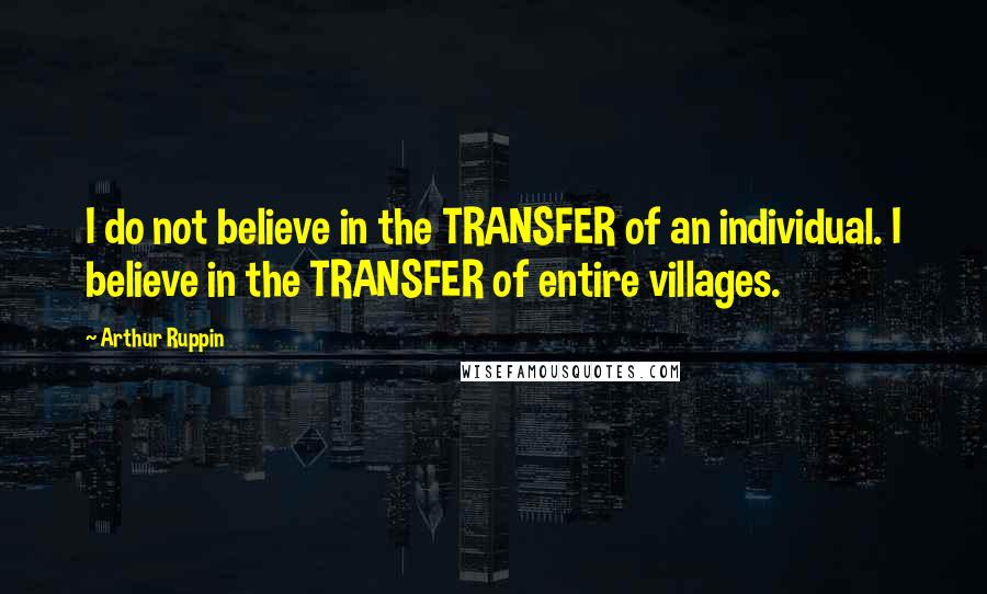 Arthur Ruppin Quotes: I do not believe in the TRANSFER of an individual. I believe in the TRANSFER of entire villages.