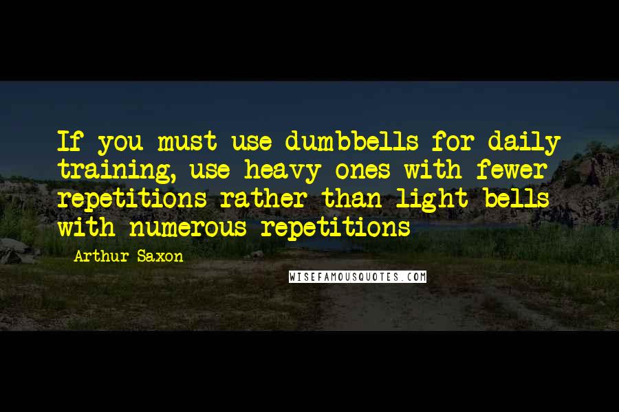 Arthur Saxon Quotes: If you must use dumbbells for daily training, use heavy ones with fewer repetitions rather than light bells with numerous repetitions