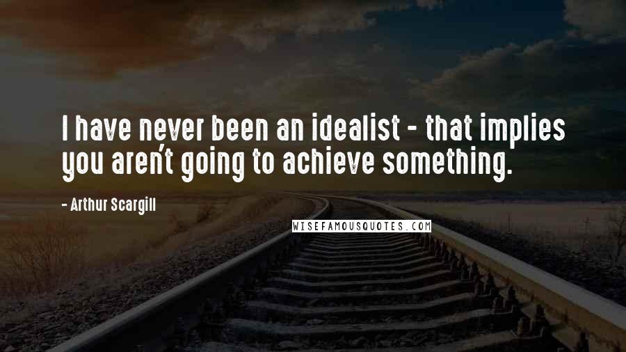 Arthur Scargill Quotes: I have never been an idealist - that implies you aren't going to achieve something.